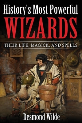 History's Most Powerful Wizards: Their Life, Magick and Spells by Wilde, Desmond
