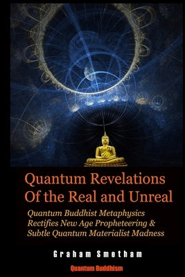 Quantum Revelations of the Real and Unreal: Quantum Buddhist Metaphysics Rectifies New Age Propheteering & Subtle Quantum Materialist Madnesss by Smetham, Graham
