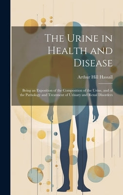 The Urine in Health and Disease: Being an Exposition of the Composition of the Urine, and of the Pathology and Treatment of Urinary and Renal Disorder by Hassall, Arthur Hill