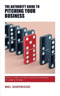 The Authority Guide to Pitching Your Business: How to make an impact and be remembered - in under a minute! by Sherwood, Mel
