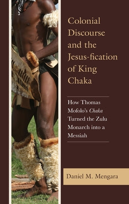 Colonial Discourse and the Jesus-fication of King Chaka: How Thomas Mofolo's Chaka Turned the Zulu Monarch into a Messiah by Mengara, Daniel M.