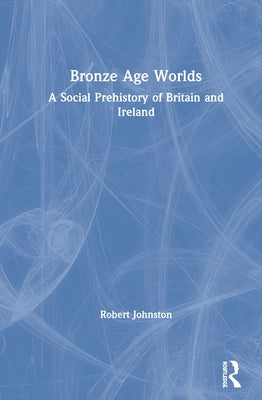Bronze Age Worlds: A Social Prehistory of Britain and Ireland by Johnston, Robert