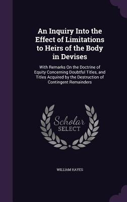 An Inquiry Into the Effect of Limitations to Heirs of the Body in Devises: With Remarks On the Doctrine of Equity Concerning Doubtful Titles, and Titl by Hayes, William