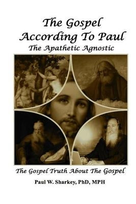 The Gospel According to Paul The Apathetic Agnostic: The Gospel Truth About The Gospel by Sharkey, Paul W.