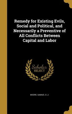 Remedy for Existing Evils, Social and Political, and Necessarily a Preventive of All Conflicts Between Capital and Labor by Moore, Samuel D. J.