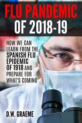 Flu Pandemic of 2018-2019: How Can We Learn From the Spanish Flu Epidemic of 1918 and Prepare for What's Coming by Graeme, D. W.