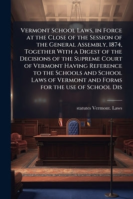 Vermont School Laws, in Force at the Close of the Session of the General Assembly, 1874, Together With a Digest of the Decisions of the Supreme Court by Vermont Laws, Statutes