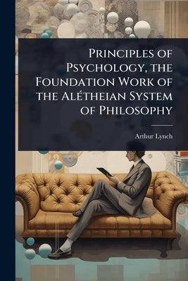 Principles of Psychology, the Foundation Work of the AlÃ(c)theian System of Philosophy by Lynch, Arthur