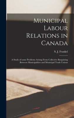 Municipal Labour Relations in Canada: a Study of Some Problems Arising From Collective Bargaining Between Municipalities and Municipal Trade Unions by Frankel, S. J. (Saul J. ).