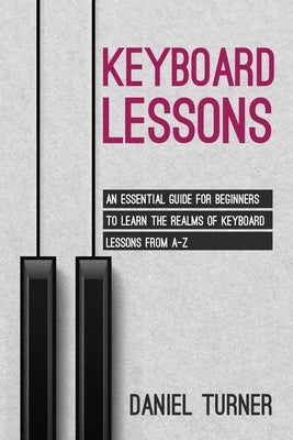 Keyboard Lessons: An Essential Guide for Beginners to Learn the Realms of Keyboard Lessons from A-Z by Turner, Daniel