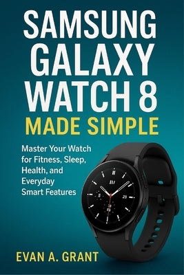 Samsung Galaxy Watch 8 Made Simple: Master Your Watch for Fitness, Sleep, Health, and Everyday Smart Features by Grant, Evan A.