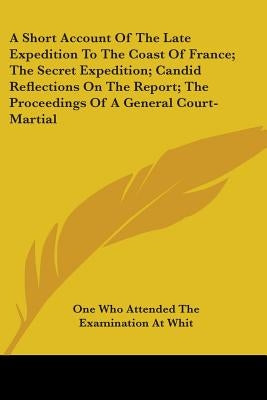 A Short Account Of The Late Expedition To The Coast Of France; The Secret Expedition; Candid Reflections On The Report; The Proceedings Of A General C by One Who Attended the Examination at Whit