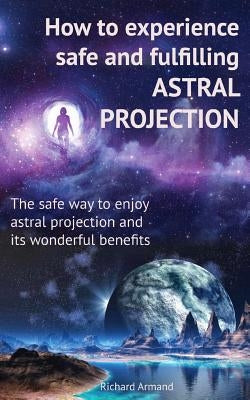 How to experience safe and fulfilling astral projection: The safe way to enjoy astral projection and its wonderful benefits by Armand, Richard