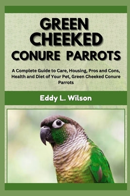 Green Cheeked Conure Parrots: A Complete Guide to Care, Housing, Pros and Cons, Health and Diet of Your Pet, Green Cheeked Conure Parrots by L. Wilson, Eddy