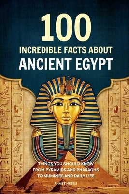 100 Incredible Facts About Ancient Egypt: Things You Should Know From Pyramids and Pharaohs to Mummies and Daily Life by Neseli, Ahmet