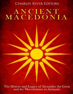 Ancient Macedonia: The History and Legacy of Alexander the Great and the Macedonians in Antiquity by Charles River Editors