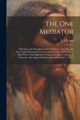 The one Mediator: Selections and Thoughts on the Propitiatory Sacrifice and Intercession Presented by the Lord Jesus Christ as our Great by Evans, J. S.