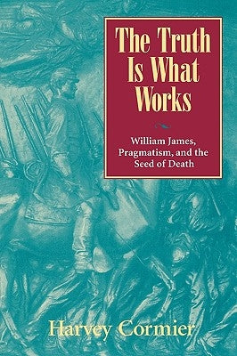 The Truth Is What Works: William James, Pragmatism, and the Seed of Death by Cormier, Harvey