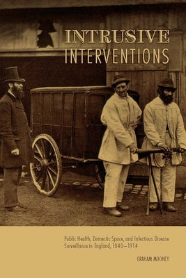 Intrusive Interventions: Public Health, Domestic Space, and Infectious Disease Surveillance in England, 1840-1914 by Mooney, Graham
