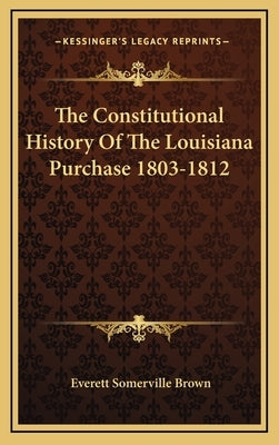 The Constitutional History Of The Louisiana Purchase 1803-1812 by Brown, Everett Somerville