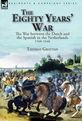 The Eighty Years' War: the War between the Dutch and the Spanish in the Netherlands, 1568-1648 by Grattan, Thomas
