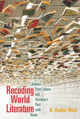 Recoding World Literature: Libraries, Print Culture, and Germany's Pact with Books by Mani, B. Venkat
