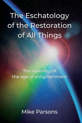 The Eschatology of the Restoration of All Things: The dawning of the age of enlightenment by Parsons, Mike
