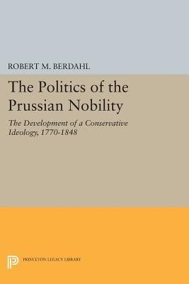 The Politics of the Prussian Nobility: The Development of a Conservative Ideology, 1770-1848 by Berdahl, Robert M.