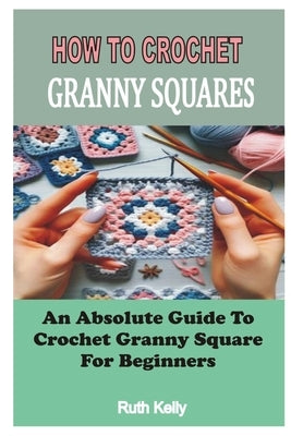 How to Crochet Granny Squares: An Absolute Guide To Crochet Granny Square For Beginners by Kelly, Ruth