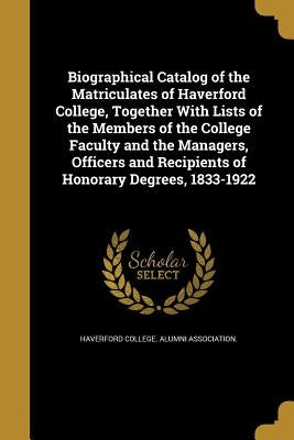 Biographical Catalog of the Matriculates of Haverford College, Together With Lists of the Members of the College Faculty and the Managers, Officers an by Haverford College Alumni Association