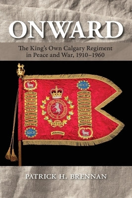 Onward: The King's Own Calgary Regiment in Peace and War, 1910-1960 by Brennan, Patrick H.