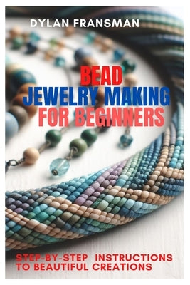 Bead Jewelry Making for Beginners: Step-By-Step Instructions To Beautiful Creations by Fransman, Dylan