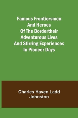 Famous Frontiersmen and Heroes of the BorderTheir Adventurous Lives and Stirring Experiences in Pioneer Days by Haven Ladd Johnston, Charles