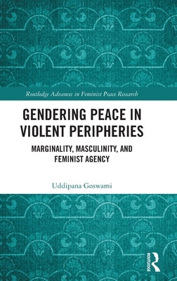 Gendering Peace in Violent Peripheries: Marginality, Masculinity, and Feminist Agency by Goswami, Uddipana