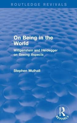 On Being in the World (Routledge Revivals): Wittgenstein and Heidegger on Seeing Aspects by Mulhall, Stephen