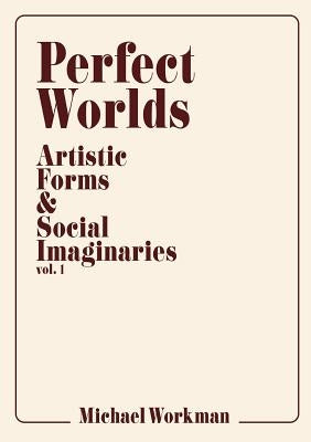 Perfect Worlds: Artistic Forms & Social Imaginaries, vol. 1 by Workman, Michael