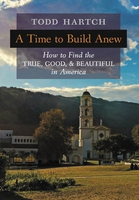 A Time to Build Anew: How to Find the True, Good, and Beautiful in America by Hartch, Todd