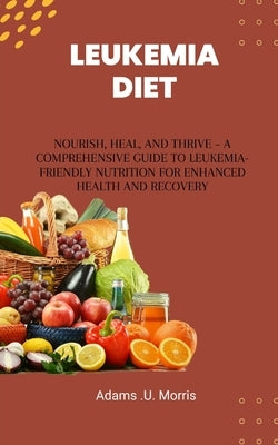 Leukemia Diet: Nourish, Heal, and Thrive - A Comprehensive Guide to Leukemia-Friendly Nutrition for Enhanced Health and Recovery by Morris, Adams U.
