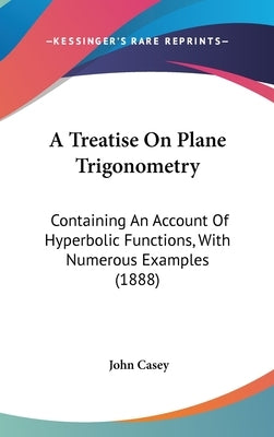 A Treatise On Plane Trigonometry: Containing An Account Of Hyperbolic Functions, With Numerous Examples (1888) by Casey, John