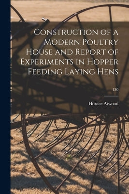 Construction of a Modern Poultry House and Report of Experiments in Hopper Feeding Laying Hens; 130 by Atwood, Horace 1868-