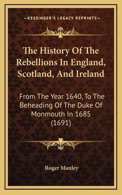 The History Of The Rebellions In England, Scotland, And Ireland: From The Year 1640, To The Beheading Of The Duke Of Monmouth In 1685 (1691) by Manley, Roger