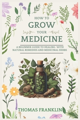 How To Grow Your Medicine: A Beginner Guide to Healing With Natural Remedies and Medicinal Herbs by Franklin, Thomas
