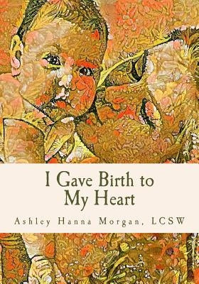I Gave Birth to My Heart: a Collection of Poems about Motherhood, Reimagined by Morgan, Lcsw Ashley Hanna
