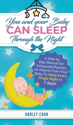 You and Your Baby Can Sleep Through the Night: A Step by Step Manual for Exhausted Parents on How to Train Your Baby to Sleep Every Single Night in 7 by Carr, Harley