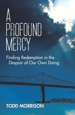 A Profound Mercy: Finding Redemption in the Despair of Our Own Doing by Morrison, Todd