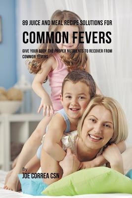 89 Juice and Meal Recipe Solutions for Common Fevers: Give Your Body the Proper Nutrients to Recover From Common Fevers by Correa, Joe