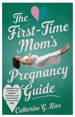 The First-Time Mom's Pregnancy Guide: Navigating Every Trimester with Confidence, Health Tips, and Essential Advice for You and Your Baby by Rios, Catherine G.