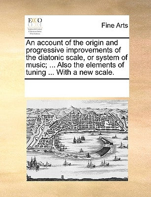 An Account of the Origin and Progressive Improvements of the Diatonic Scale, or System of Music; ... Also the Elements of Tuning ... with a New Scale. by Multiple Contributors