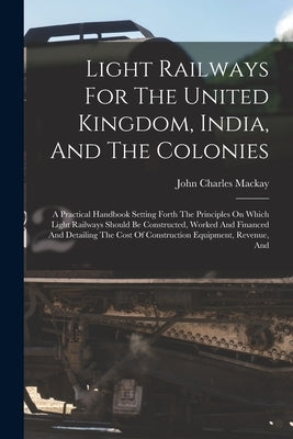 Light Railways For The United Kingdom, India, And The Colonies: A Practical Handbook Setting Forth The Principles On Which Light Railways Should Be Co by MacKay, John Charles