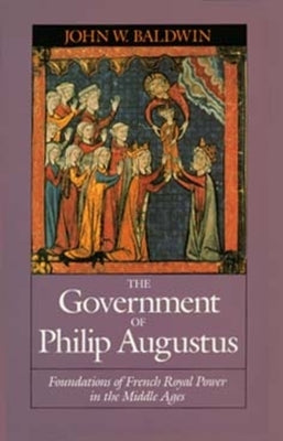 The Government of Philip Augustus: Foundations of French Royal Power in the Middle Ages by Baldwin, John W.
